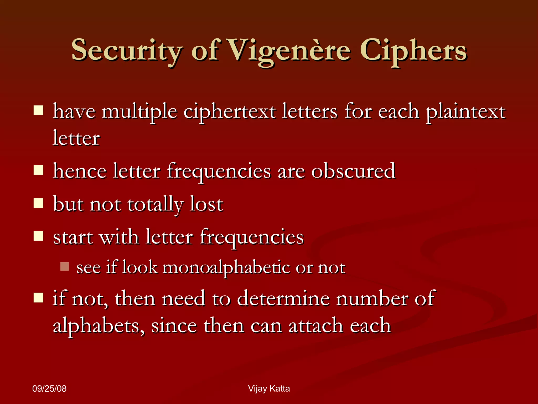 Security of  Vigenère Ciphers have multiple ciphertext letters for each plaintext letter hence letter frequencies are obscured but not totally lost start with letter frequencies see if look monoalphabetic or not if not, then need to determine number of alphabets, since then can attach each 
