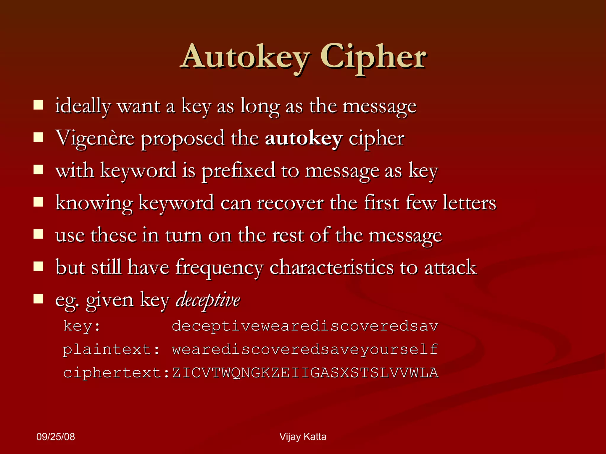 Autokey Cipher ideally want a key as long as the message Vigenère proposed the  autokey  cipher  with keyword is prefixed to message as key knowing keyword can recover the first few letters  use these in turn on the rest of the message but still have frequency characteristics to attack  eg. given key  deceptive key:  deceptivewearediscoveredsav plaintext: wearediscoveredsaveyourself ciphertext:ZICVTWQNGKZEIIGASXSTSLVVWLA 