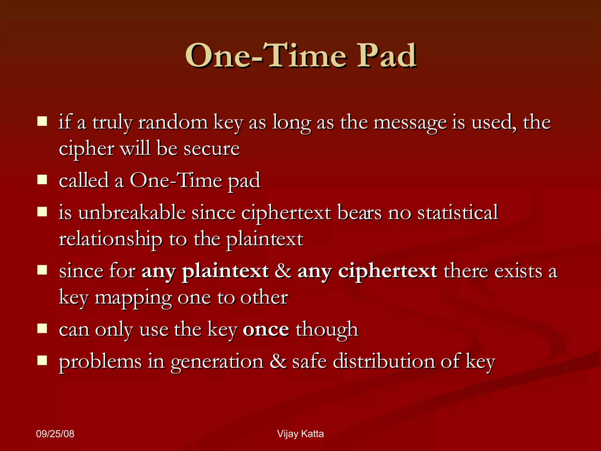 One-Time Pad if a truly random key as long as the message is used, the cipher will be secure  called a One-Time pad is unbreakable since ciphertext bears no statistical relationship to the plaintext since for  any plaintext  &  any ciphertext  there exists a key mapping one to other can only use the key  once  though problems in generation & safe distribution of key 