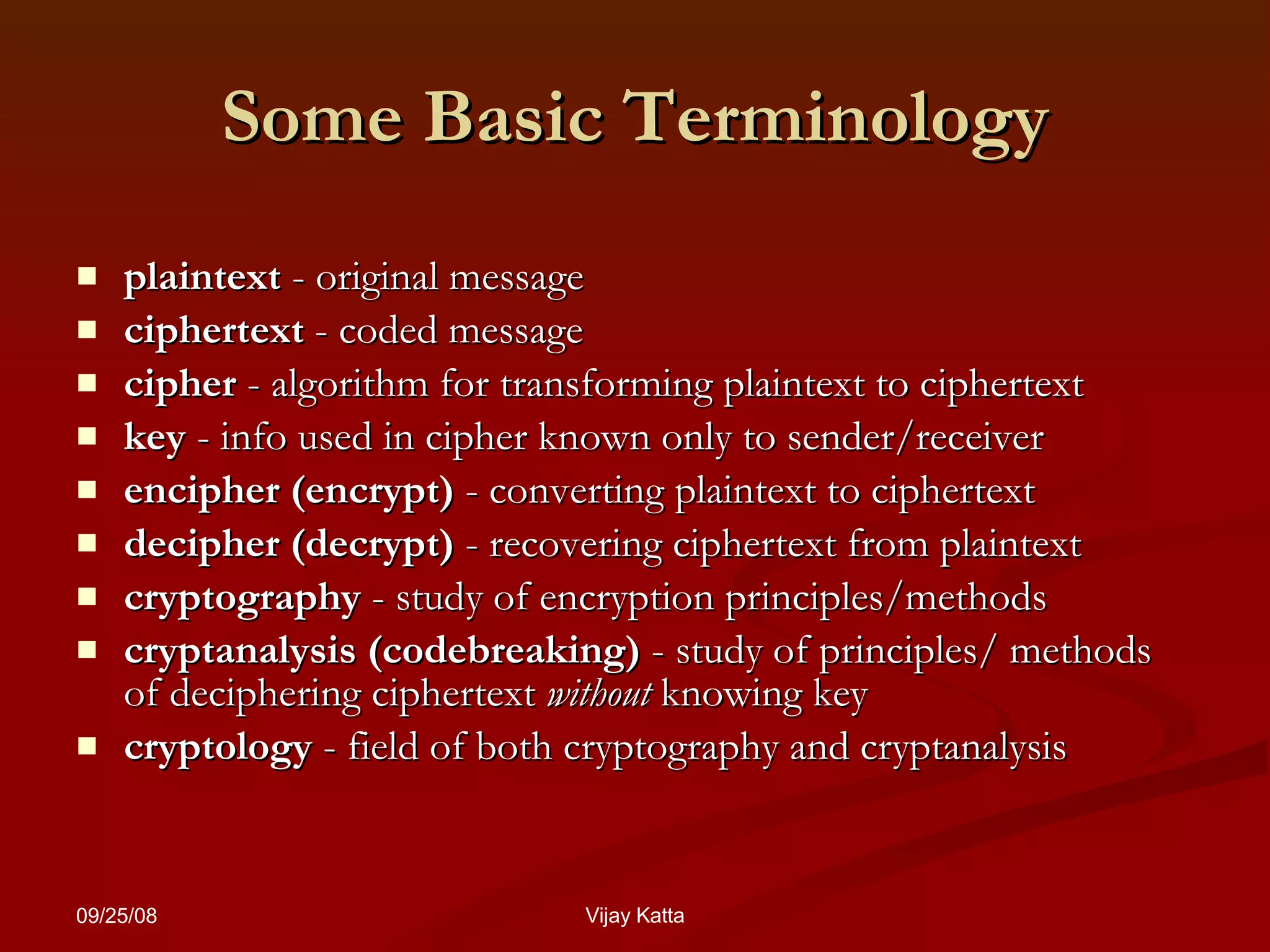 Some Basic Terminology plaintext  - original message  ciphertext  - coded message  cipher  - algorithm for transforming plaintext to ciphertext  key  - info used in cipher known only to sender/receiver  encipher (encrypt)  - converting plaintext to ciphertext  decipher (decrypt)  - recovering ciphertext from plaintext cryptography  - study of encryption principles/methods cryptanalysis (codebreaking)  - study of principles/ methods of deciphering ciphertext  without  knowing key cryptology  - field of both cryptography and cryptanalysis 