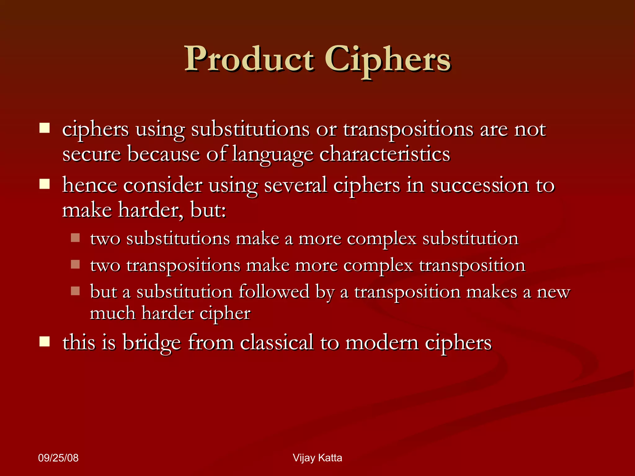 Product Ciphers ciphers using substitutions or transpositions are not secure because of language characteristics hence consider using several ciphers in succession to make harder, but:  two substitutions make a more complex substitution  two transpositions make more complex transposition  but a substitution followed by a transposition makes a new much harder cipher  this is bridge from classical to modern ciphers 