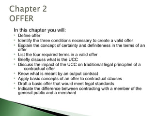 In this chapter you will:
   Define offer
   Identify the three conditions necessary to create a valid offer
   Explain the concept of certainty and definiteness in the terms of an
    offer
   List the four required terms in a valid offer
   Briefly discuss what is the UCC
   Discuss the impact of the UCC on traditional legal principles of a
       contractual offer
   Know what is meant by an output contract
   Apply basic concepts of an offer to contractual clauses
   Draft a basic offer that would meet legal standards
   Indicate the difference between contracting with a member of the
    general public and a merchant
 
