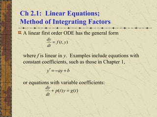 Ch 2.1: Linear Equations;
Method of Integrating Factors
A linear first order ODE has the general form
where f is linear in y. Examples include equations with
constant coefficients, such as those in Chapter 1,
or equations with variable coefficients:
),( ytf
dt
dy
=
)()( tgytp
dt
dy
=+
bayy +−=′
 