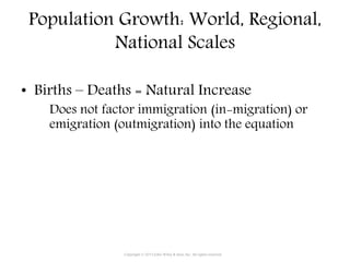 Population Growth: World, Regional,
National Scales
• Births – Deaths = Natural Increase
Does not factor immigration (in-migration) or
emigration (outmigration) into the equation
Copyright © 2015 John Wiley & Sons, Inc. All rights reserved.
 