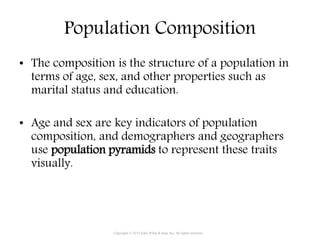 Population Composition
• The composition is the structure of a population in
terms of age, sex, and other properties such as
marital status and education.
• Age and sex are key indicators of population
composition, and demographers and geographers
use population pyramids to represent these traits
visually.
Copyright © 2015 John Wiley & Sons, Inc. All rights reserved.
 