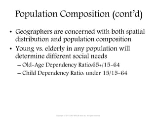 Population Composition (cont’d)
• Geographers are concerned with both spatial
distribution and population composition
• Young vs. elderly in any population will
determine different social needs
– Old-Age Dependency Ratio:65+/15-64
– Child Dependency Ratio: under 15/15-64
Copyright © 2015 John Wiley & Sons, Inc. All rights reserved.
 