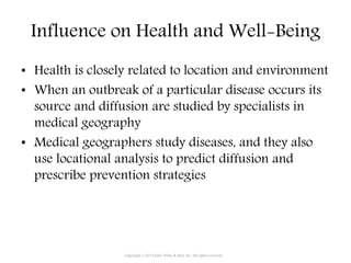 Influence on Health and Well-Being
• Health is closely related to location and environment
• When an outbreak of a particular disease occurs its
source and diffusion are studied by specialists in
medical geography
• Medical geographers study diseases, and they also
use locational analysis to predict diffusion and
prescribe prevention strategies
Copyright © 2015 John Wiley & Sons, Inc. All rights reserved.
 
