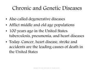 Chronic and Genetic Diseases
• Also called degenerative diseases
• Afflict middle and old age populations
• 100 years ago in the United States:
tuberculosis, pneumonia, and heart diseases
• Today: Cancer, heart disease, stroke and
accidents are the leading causes of death in
the United States
Copyright © 2015 John Wiley & Sons, Inc. All rights reserved.
 