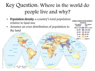 Key Question: Where in the world do
people live and why?
• Population density: a country’s total population
relative to land size
• Assumes an even distribution of population to
the land
Copyright © 2015 John Wiley & Sons, Inc. All rights reserved.
 