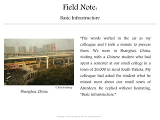 Field Note:
Basic Infrastructure
“The words wafted in the air as my
colleague and I took a minute to process
them. We were in Shanghai, China,
visiting with a Chinese student who had
spent a semester at our small college in a
town of 26,000 in rural South Dakota. My
colleague had asked the student what he
missed most about our small town of
Aberdeen. He replied without hesitating,
“Basic infrastructure.”
Shanghai, China
Copyright © 2015 John Wiley & Sons, Inc. All rights reserved.
© Erin Fouberg
 