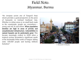 Field Note:
Myanmar, Burma
“An overpass across one of Yangon’s busy
streets provides a good perspective on the press
of humanity in lowland Southeast Asia.
Whether in urban areas or on small back roads
in the countryside, people are everywhere—
young and old, fit and infirm. When population
densities are high in areas of poverty and
unsophisticated infrastructure, vulnerabilities to
natural hazards can be particularly great. This
became stunningly evident in 2008 when a
tropical cyclone devastated a significant swath
of the Irrawaddy Delta south of Yangon, killing
some 100,000 people and leaving millions
homeless.”
Copyright © 2015 John Wiley & Sons, Inc. All rights reserved.
© Alexander B. Murphy
 