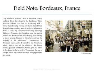 Field Note: Bordeaux, France
“My mind was on wine. I was in Bordeaux, France,
walking down the street to the Bordeaux Wines
Museum (Musée des Vins de Bordeaux) with a
friend from the city. Having just flown from Dakar,
Senegal, after spending several weeks in Subsaharan
Africa, I found my current surroundings strikingly
different. Observing the buildings and the people
around me, I noticed that after having been among
so many young children in Subsaharan Africa, the
majority of the inhabitants I encountered in
Bordeaux were adults. I turned to my friend and
asked, “Where are all the children?” He looked
around, pointed, and replied, “There goes one now!”
In Bordeaux, in Paris, in all of France and the rest of
Europe, there are fewer children and populations
are aging.
Copyright © 2015 John Wiley & Sons, Inc. All rights reserved.
Concept Caching:
Bordeaux, France
© Harm de Blij
 