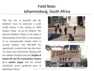 Field Note:
Johannesburg, South Africa
“The day was so beautiful and the
children’s faces so expressive I could
hardly believe I was visiting an AIDS
hospice village set up for children. The
Sparrow Rainbow Village on the edges of
Johannesburg, South Africa, is the product
of an internationally funded effort to
provide children with HIV/AIDS the
opportunity to spend what time they have
in a clean, safe environment. Playing with
the children brought home the fragility of
human life and the extraordinary impacts
of a modern plague that has spread
relentlessly across significant parts of
Subsaharan Africa.” Copyright © 2015 John Wiley & Sons, Inc. All rights reserved.
© Alexander B. Murphy
Concept Caching: Stop
AIDS
© Barbara Weightman
 