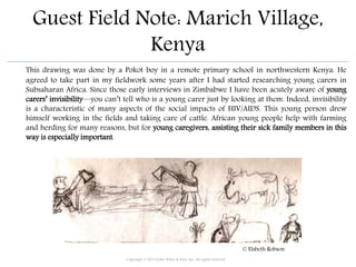 Guest Field Note: Marich Village,
Kenya
This drawing was done by a Pokot boy in a remote primary school in northwestern Kenya. He
agreed to take part in my fieldwork some years after I had started researching young carers in
Subsaharan Africa. Since those early interviews in Zimbabwe I have been acutely aware of young
carers’ invisibility—you can’t tell who is a young carer just by looking at them. Indeed, invisibility
is a characteristic of many aspects of the social impacts of HIV/AIDS. This young person drew
himself working in the fields and taking care of cattle. African young people help with farming
and herding for many reasons, but for young caregivers, assisting their sick family members in this
way is especially important.
Copyright © 2015 John Wiley & Sons, Inc. All rights reserved.
© Elsbeth Robson
 