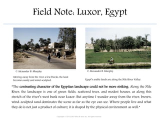 Field Note: Luxor, Egypt
“The contrasting character of the Egyptian landscape could not be more striking. Along the Nile
River, the landscape is one of green fields, scattered trees, and modest houses, as along this
stretch of the river’s west bank near Luxor. But anytime I wander away from the river, brown,
wind-sculpted sand dominates the scene as far as the eye can see. Where people live and what
they do is not just a product of culture; it is shaped by the physical environment as well.”
Egypt’s arable lands are along the Nile River Valley.
Moving away from the river a few blocks, the land
becomes sandy and wind-sculpted.
Copyright © 2015 John Wiley & Sons, Inc. All rights reserved.
© Alexander B. Murphy © Alexander B. Murphy
 