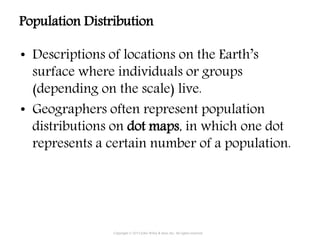 • Descriptions of locations on the Earth’s
surface where individuals or groups
(depending on the scale) live.
• Geographers often represent population
distributions on dot maps, in which one dot
represents a certain number of a population.
Copyright © 2015 John Wiley & Sons, Inc. All rights reserved.
Population Distribution
 