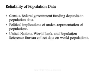 • Census: Federal government funding depends on
population data.
• Political implications of under-representation of
populations.
• United Nations, World Bank, and Population
Reference Bureau collect data on world populations.
Copyright © 2015 John Wiley & Sons, Inc. All rights reserved.
Reliability of Population Data
 