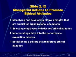 Slide 2.12 Managerial Actions to Promote Ethical Attitudes Identifying and developing ethical attitudes that are crucial for organizational operations Selecting employees with desired ethical attitudes Incorporating ethics into the performance evaluation process Establishing a culture that reinforces ethical attitudes 
