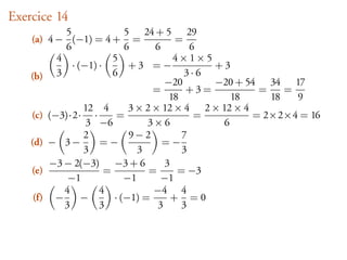 Exercice 14
            5               5 24 + 5 29
    (a) 4 − (−1) = 4 + =                 =
            6               6      6        6
          4              5              4×1×5
              · (−1) ·       +3 =−             +3
    (b) 3                6                 3·6
                                      −20      −20 + 54 34 17
                                   =       +3=          =    =
                                       18         18      18   9
                 12 4        3 × 2 × 12 × 4 2 × 12 × 4
    (c) (−3)·2· ·         =                  =         = 2×2×4 = 16
                  3 −6           3×6            6
                 2           9−2          7
    (d) − 3 −        =−              =−
                 3             3          3
         −3 − 2(−3) −3 + 6            3
    (e)                =          =      = −3
             −1             −1       −1
            4        4             −4 4
     (f) −       −       · (−1) =       + =0
            3        3              3     3
 