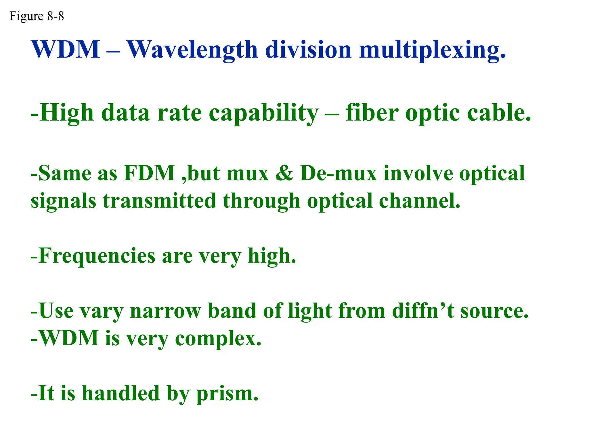 WDM – Wavelength division multiplexing.
-High data rate capability – fiber optic cable.
-Same as FDM ,but mux & De-mux involve optical
signals transmitted through optical channel.
-Frequencies are very high.
-Use vary narrow band of light from diffn’t source.
-WDM is very complex.
-It is handled by prism.
Figure 8-8
 