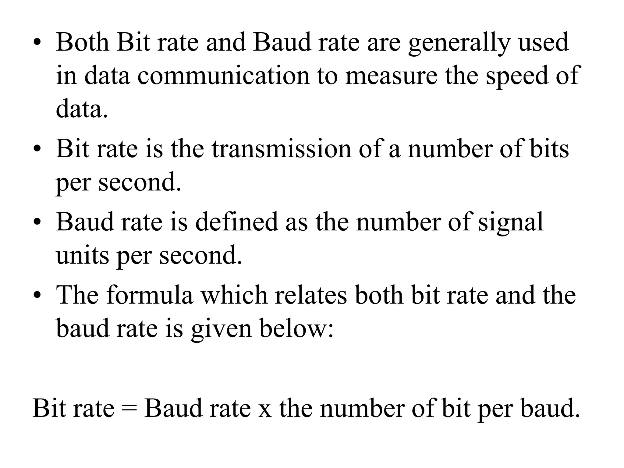 • Both Bit rate and Baud rate are generally used
in data communication to measure the speed of
data.
• Bit rate is the transmission of a number of bits
per second.
• Baud rate is defined as the number of signal
units per second.
• The formula which relates both bit rate and the
baud rate is given below:
Bit rate = Baud rate x the number of bit per baud.
 