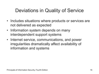 Deviations in Quality of Service
• Includes situations where products or services are
not delivered as expected
• Information system depends on many
interdependent support systems
• Internet service, communications, and power
irregularities dramatically affect availability of
information and systems
Principals of Information Security, Fourth Edition 16
 