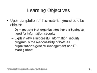 Learning Objectives
• Upon completion of this material, you should be
able to:
– Demonstrate that organizations have a business
need for information security
– Explain why a successful information security
program is the responsibility of both an
organization’s general management and IT
management
Principals of Information Security, Fourth Edition 2
 