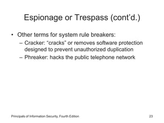 Espionage or Trespass (cont’d.)
• Other terms for system rule breakers:
– Cracker: “cracks” or removes software protection
designed to prevent unauthorized duplication
– Phreaker: hacks the public telephone network
Principals of Information Security, Fourth Edition 23
 