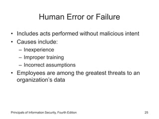 Human Error or Failure
• Includes acts performed without malicious intent
• Causes include:
– Inexperience
– Improper training
– Incorrect assumptions
• Employees are among the greatest threats to an
organization’s data
Principals of Information Security, Fourth Edition 25
 