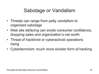 Sabotage or Vandalism
• Threats can range from petty vandalism to
organized sabotage
• Web site defacing can erode consumer confidence,
dropping sales and organization’s net worth
• Threat of hacktivist or cyberactivist operations
rising
• Cyberterrorism: much more sinister form of hacking
Principals of Information Security, Fourth Edition 30
 