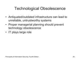 Technological Obsolescence
• Antiquated/outdated infrastructure can lead to
unreliable, untrustworthy systems
• Proper managerial planning should prevent
technology obsolescence
• IT plays large role
Principals of Information Security, Fourth Edition 35
 