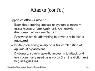 Attacks (cont’d.)
• Types of attacks (cont’d.)
– Back door: gaining access to system or network
using known or previously unknown/newly
discovered access mechanism
– Password crack: attempting to reverse calculate a
password
– Brute force: trying every possible combination of
options of a password
– Dictionary: selects specific accounts to attack and
uses commonly used passwords (i.e., the dictionary)
to guide guesses
Principals of Information Security, Fourth Edition 38
 