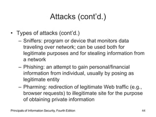 Attacks (cont’d.)
• Types of attacks (cont’d.)
– Sniffers: program or device that monitors data
traveling over network; can be used both for
legitimate purposes and for stealing information from
a network
– Phishing: an attempt to gain personal/financial
information from individual, usually by posing as
legitimate entity
– Pharming: redirection of legitimate Web traffic (e.g.,
browser requests) to illegitimate site for the purpose
of obtaining private information
Principals of Information Security, Fourth Edition 44
 