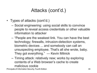 Attacks (cont’d.)
• Types of attacks (cont’d.)
– Social engineering: using social skills to convince
people to reveal access credentials or other valuable
information to attacker
– “People are the weakest link. You can have the best
technology; firewalls, intrusion-detection systems,
biometric devices ... and somebody can call an
unsuspecting employee. That's all she wrote, baby.
They got everything.” — Kevin Mitnick
– Timing attack: relatively new; works by exploring
contents of a Web browser’s cache to create
malicious cookie
Principals of Information Security, Fourth Edition 46
 