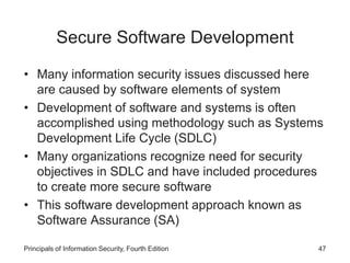 Secure Software Development
• Many information security issues discussed here
are caused by software elements of system
• Development of software and systems is often
accomplished using methodology such as Systems
Development Life Cycle (SDLC)
• Many organizations recognize need for security
objectives in SDLC and have included procedures
to create more secure software
• This software development approach known as
Software Assurance (SA)
Principals of Information Security, Fourth Edition 47
 