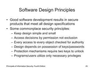 Software Design Principles
• Good software development results in secure
products that meet all design specifications
• Some commonplace security principles:
– Keep design simple and small
– Access decisions by permission not exclusion
– Every access to every object checked for authority
– Design depends on possession of keys/passwords
– Protection mechanisms require two keys to unlock
– Programs/users utilize only necessary privileges
Principals of Information Security, Fourth Edition 49
 
