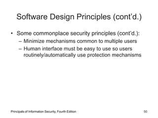 Software Design Principles (cont’d.)
• Some commonplace security principles (cont’d.):
– Minimize mechanisms common to multiple users
– Human interface must be easy to use so users
routinely/automatically use protection mechanisms
Principals of Information Security, Fourth Edition 50
 