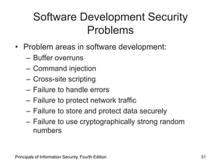 Software Development Security
Problems
• Problem areas in software development:
– Buffer overruns
– Command injection
– Cross-site scripting
– Failure to handle errors
– Failure to protect network traffic
– Failure to store and protect data securely
– Failure to use cryptographically strong random
numbers
Principals of Information Security, Fourth Edition 51
 