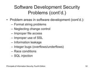 Software Development Security
Problems (cont’d.)
• Problem areas in software development (cont’d.):
– Format string problems
– Neglecting change control
– Improper file access
– Improper use of SSL
– Information leakage
– Integer bugs (overflows/underflows)
– Race conditions
– SQL injection
Principals of Information Security, Fourth Edition 52
 