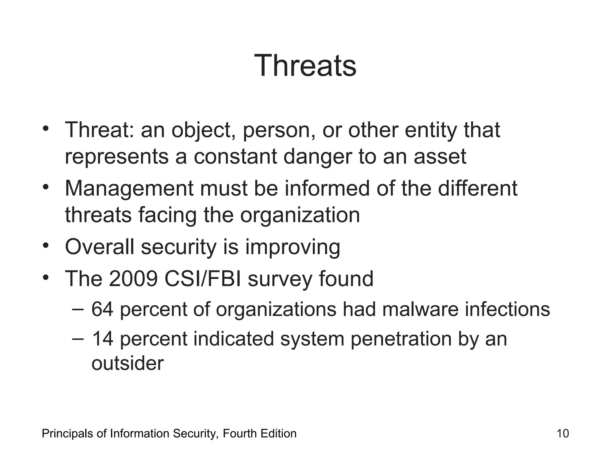 Threats • Threat: an object, person, or other entity that represents a constant danger to an asset • Management must be informed of the different threats facing the organization • Overall security is improving • The 2009 CSI/FBI survey found – 64 percent of organizations had malware infections – 14 percent indicated system penetration by an outsider Principals of Information Security, Fourth Edition 10 
