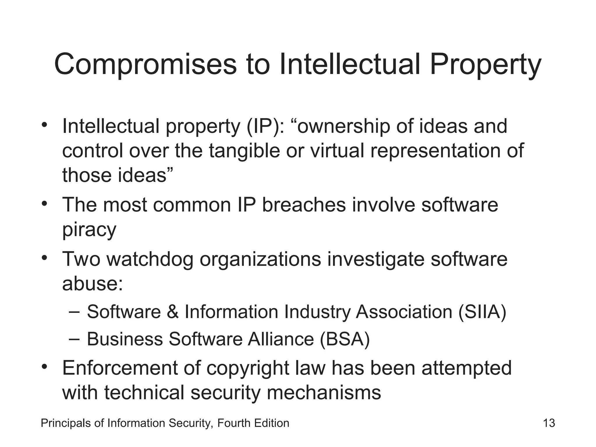 Compromises to Intellectual Property • Intellectual property (IP): “ownership of ideas and control over the tangible or virtual representation of those ideas” • The most common IP breaches involve software piracy • Two watchdog organizations investigate software abuse: – Software & Information Industry Association (SIIA) – Business Software Alliance (BSA) • Enforcement of copyright law has been attempted with technical security mechanisms Principals of Information Security, Fourth Edition 13 