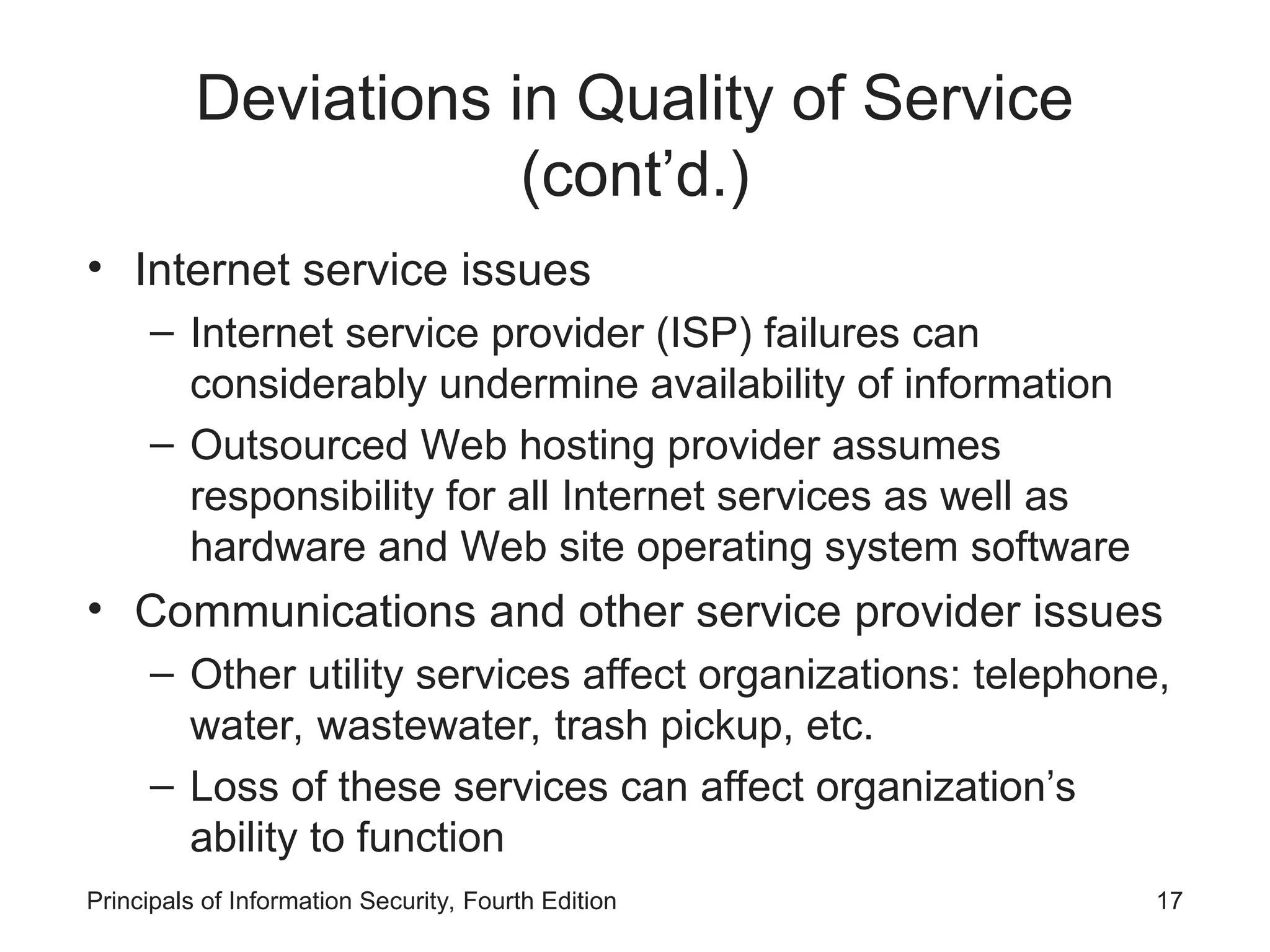 Deviations in Quality of Service (cont’d.) • Internet service issues – Internet service provider (ISP) failures can considerably undermine availability of information – Outsourced Web hosting provider assumes responsibility for all Internet services as well as hardware and Web site operating system software • Communications and other service provider issues – Other utility services affect organizations: telephone, water, wastewater, trash pickup, etc. – Loss of these services can affect organization’s ability to function Principals of Information Security, Fourth Edition 17 
