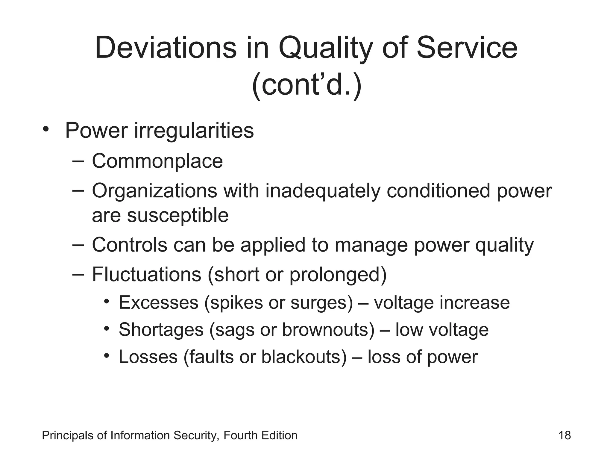 Deviations in Quality of Service (cont’d.) • Power irregularities – Commonplace – Organizations with inadequately conditioned power are susceptible – Controls can be applied to manage power quality – Fluctuations (short or prolonged) • Excesses (spikes or surges) – voltage increase • Shortages (sags or brownouts) – low voltage • Losses (faults or blackouts) – loss of power Principals of Information Security, Fourth Edition 18 