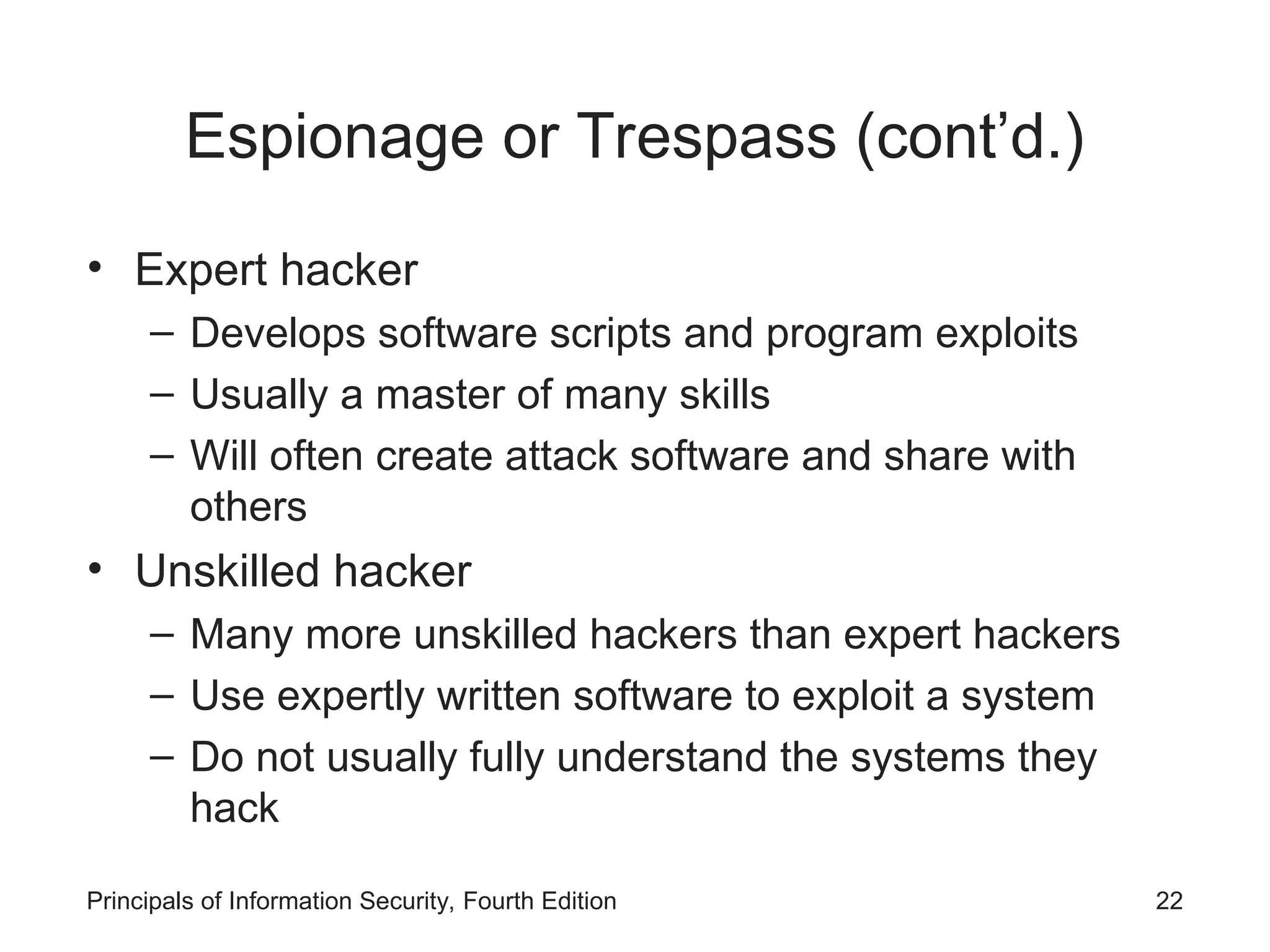 Espionage or Trespass (cont’d.) • Expert hacker – Develops software scripts and program exploits – Usually a master of many skills – Will often create attack software and share with others • Unskilled hacker – Many more unskilled hackers than expert hackers – Use expertly written software to exploit a system – Do not usually fully understand the systems they hack Principals of Information Security, Fourth Edition 22 