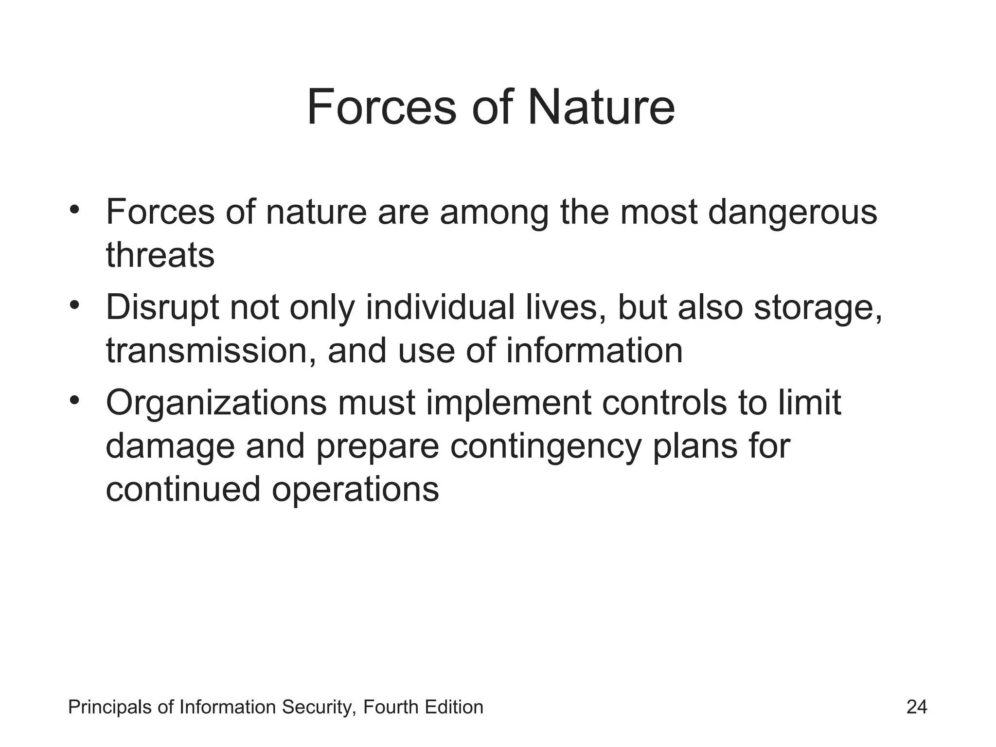 Forces of Nature • Forces of nature are among the most dangerous threats • Disrupt not only individual lives, but also storage, transmission, and use of information • Organizations must implement controls to limit damage and prepare contingency plans for continued operations Principals of Information Security, Fourth Edition 24 