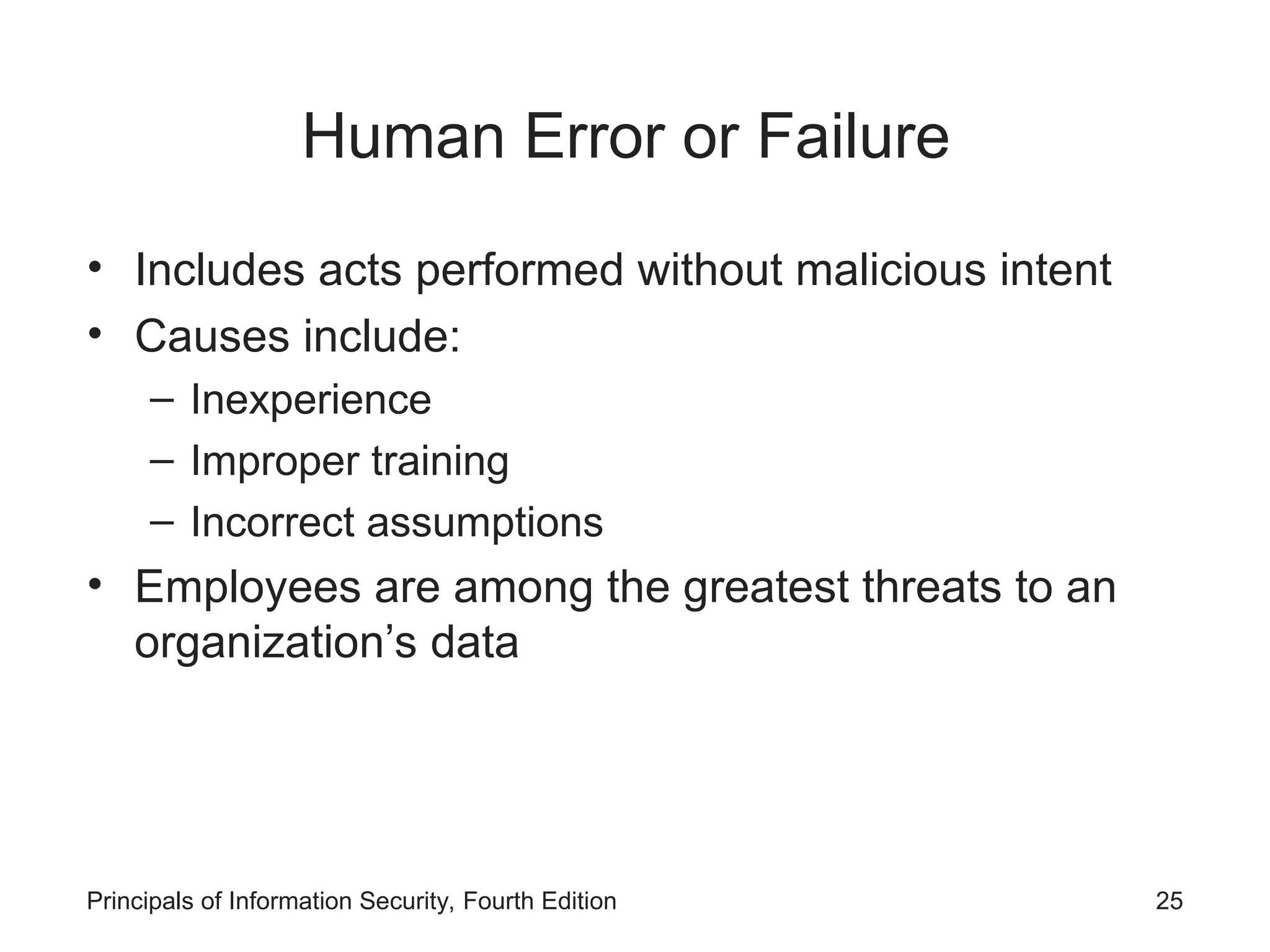 Human Error or Failure • Includes acts performed without malicious intent • Causes include: – Inexperience – Improper training – Incorrect assumptions • Employees are among the greatest threats to an organization’s data Principals of Information Security, Fourth Edition 25 