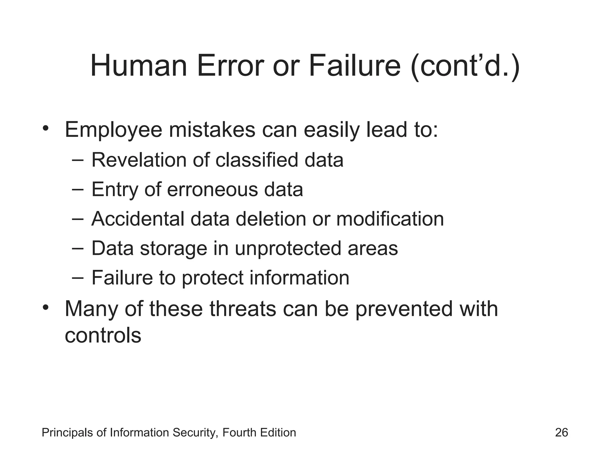 Human Error or Failure (cont’d.) • Employee mistakes can easily lead to: – Revelation of classified data – Entry of erroneous data – Accidental data deletion or modification – Data storage in unprotected areas – Failure to protect information • Many of these threats can be prevented with controls Principals of Information Security, Fourth Edition 26 