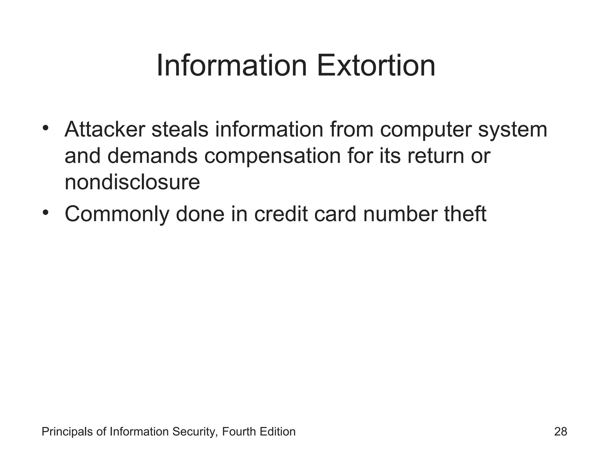 Information Extortion • Attacker steals information from computer system and demands compensation for its return or nondisclosure • Commonly done in credit card number theft Principals of Information Security, Fourth Edition 28 