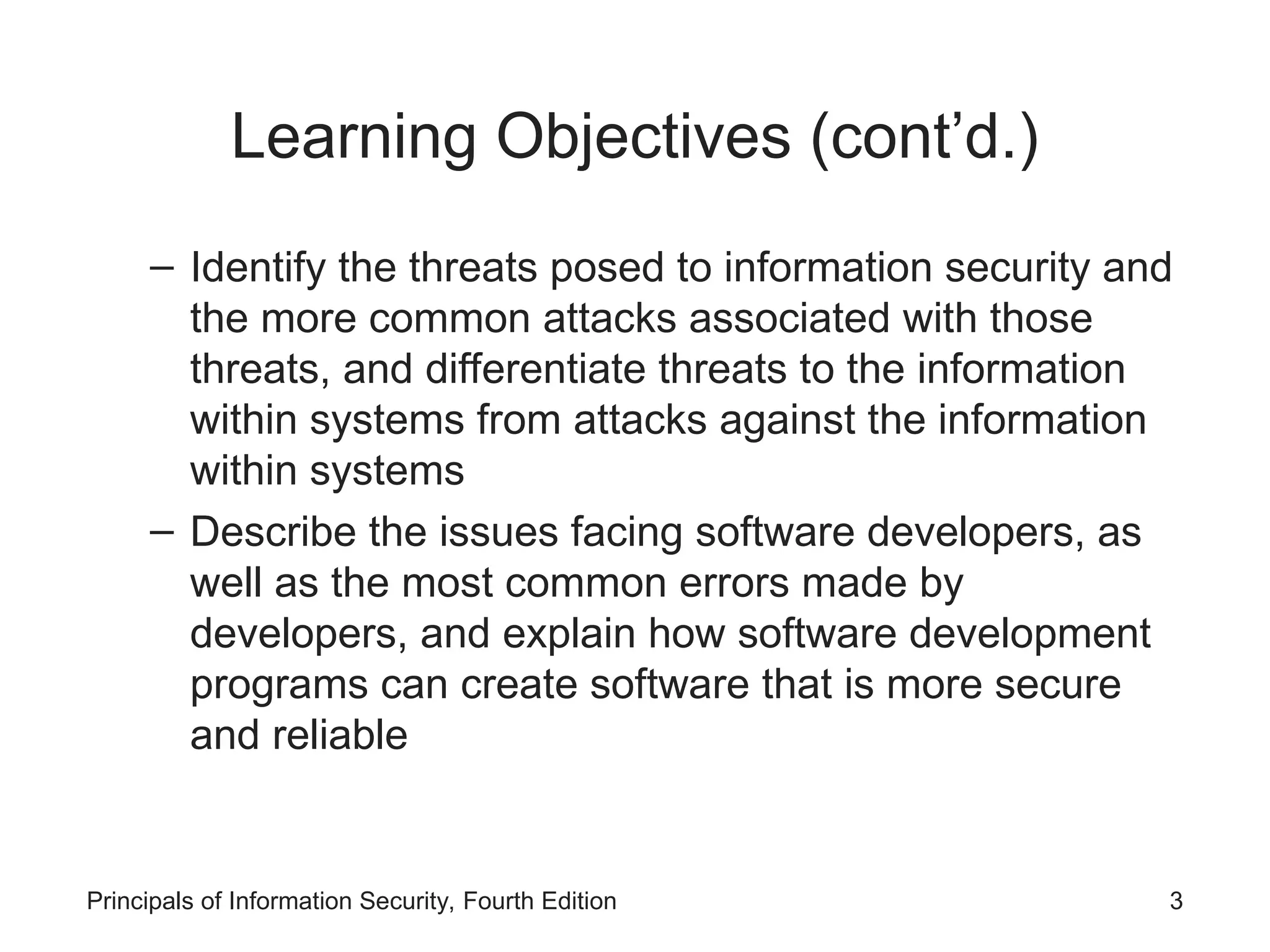 Learning Objectives (cont’d.) – Identify the threats posed to information security and the more common attacks associated with those threats, and differentiate threats to the information within systems from attacks against the information within systems – Describe the issues facing software developers, as well as the most common errors made by developers, and explain how software development programs can create software that is more secure and reliable Principals of Information Security, Fourth Edition 3 