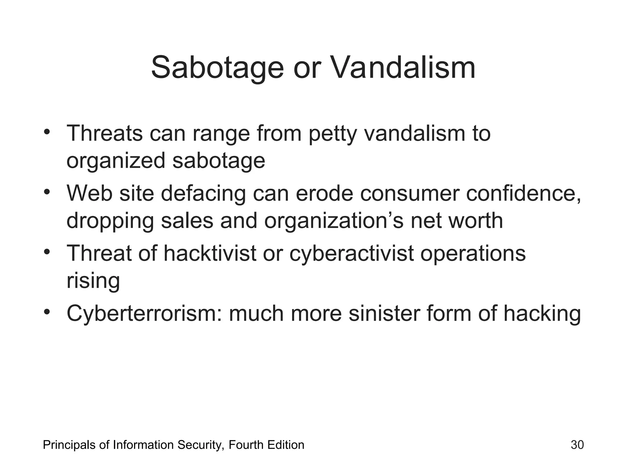 Sabotage or Vandalism • Threats can range from petty vandalism to organized sabotage • Web site defacing can erode consumer confidence, dropping sales and organization’s net worth • Threat of hacktivist or cyberactivist operations rising • Cyberterrorism: much more sinister form of hacking Principals of Information Security, Fourth Edition 30 